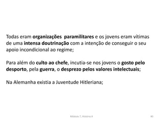 Módulo 7, História A 40
Todas eram organizações paramilitares e os jovens eram vítimas
de uma intensa doutrinação com a intenção de conseguir o seu
apoio incondicional ao regime;
Para além do culto ao chefe, incutia-se nos jovens o gosto pelo
desporto, pela guerra, o desprezo pelos valores intelectuais;
Na Alemanha existia a Juventude Hitleriana;
 