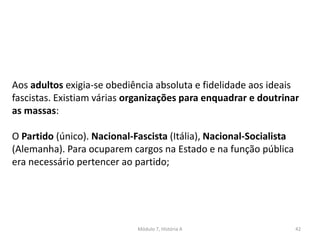Módulo 7, História A 42
Aos adultos exigia-se obediência absoluta e fidelidade aos ideais
fascistas. Existiam várias organizações para enquadrar e doutrinar
as massas:
O Partido (único). Nacional-Fascista (Itália), Nacional-Socialista
(Alemanha). Para ocuparem cargos na Estado e na função pública
era necessário pertencer ao partido;
 