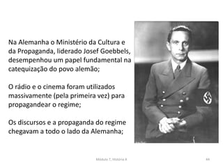 Módulo 7, História A 44
Na Alemanha o Ministério da Cultura e
da Propaganda, liderado Josef Goebbels,
desempenhou um papel fundamental na
catequização do povo alemão;
O rádio e o cinema foram utilizados
massivamente (pela primeira vez) para
propagandear o regime;
Os discursos e a propaganda do regime
chegavam a todo o lado da Alemanha;
 