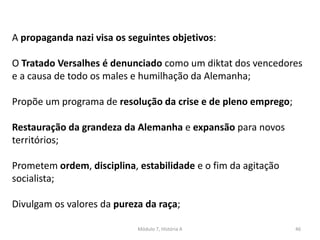 Módulo 7, História A 46
A propaganda nazi visa os seguintes objetivos:
O Tratado Versalhes é denunciado como um diktat dos vencedores
e a causa de todo os males e humilhação da Alemanha;
Propõe um programa de resolução da crise e de pleno emprego;
Restauração da grandeza da Alemanha e expansão para novos
territórios;
Prometem ordem, disciplina, estabilidade e o fim da agitação
socialista;
Divulgam os valores da pureza da raça;
 