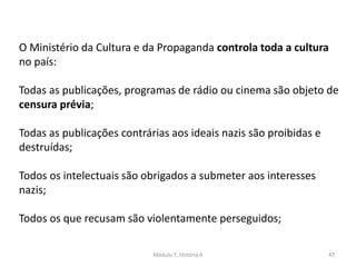 Módulo 7, História A 47
O Ministério da Cultura e da Propaganda controla toda a cultura
no país:
Todas as publicações, programas de rádio ou cinema são objeto de
censura prévia;
Todas as publicações contrárias aos ideais nazis são proibidas e
destruídas;
Todos os intelectuais são obrigados a submeter aos interesses
nazis;
Todos os que recusam são violentamente perseguidos;
 