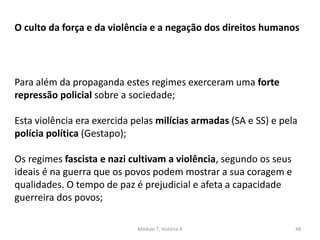 Módulo 7, História A 48
O culto da força e da violência e a negação dos direitos humanos
Para além da propaganda estes regimes exerceram uma forte
repressão policial sobre a sociedade;
Esta violência era exercida pelas milícias armadas (SA e SS) e pela
polícia política (Gestapo);
Os regimes fascista e nazi cultivam a violência, segundo os seus
ideais é na guerra que os povos podem mostrar a sua coragem e
qualidades. O tempo de paz é prejudicial e afeta a capacidade
guerreira dos povos;
 