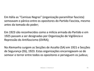 Módulo 7, História A 49
Em Itália as “Camisas Negras” (organização paramilitar fascista)
semeavam o pânico entre os opositores do Partido Fascista, mesmo
antes da tomada do poder;
Em 1923 são reconhecidos como a milícia armada do Partido e em
1925 passam a ser designadas por Organização de Vigilância e
Repressão do Antifascismo (OVRA);
Na Alemanha surgem as Secções de Assalto (SA) em 1921 e Secções
de Segurança (SS), 1923. Estas organizações encarregavam-se de
semear o terror entre todos os opositores e perseguem os judeus;
 