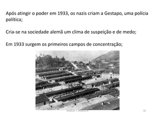 Módulo 7, História A 50
Após atingir o poder em 1933, os nazis criam a Gestapo, uma polícia
política;
Cria-se na sociedade alemã um clima de suspeição e de medo;
Em 1933 surgem os primeiros campos de concentração;
 