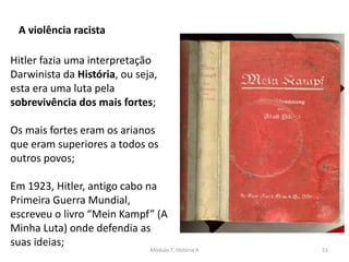 Módulo 7, História A 51
A violência racista
Hitler fazia uma interpretação
Darwinista da História, ou seja,
esta era uma luta pela
sobrevivência dos mais fortes;
Os mais fortes eram os arianos
que eram superiores a todos os
outros povos;
Em 1923, Hitler, antigo cabo na
Primeira Guerra Mundial,
escreveu o livro “Mein Kampf” (A
Minha Luta) onde defendia as
suas ideias;
 