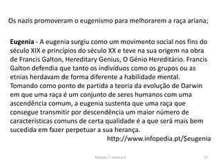 Módulo 7, História A 52
Os nazis promoveram o eugenismo para melhorarem a raça ariana;
Eugenia - A eugenia surgiu como um movimento social nos fins do
século XIX e princípios do século XX e teve na sua origem na obra
de Francis Galton, Hereditary Genius, O Génio Hereditário. Francis
Galton defendia que tanto os indivíduos como os grupos ou as
etnias herdavam de forma diferente a habilidade mental.
Tomando como ponto de partida a teoria da evolução de Darwin
em que uma raça é um conjunto de seres humanos com uma
ascendência comum, a eugenia sustenta que uma raça que
consegue transmitir por descendência um maior número de
características comuns de certa qualidade é a que será mais bem
sucedida em fazer perpetuar a sua herança.
http://www.infopedia.pt/$eugenia
 