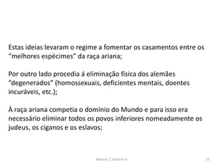 Módulo 7, História A 53
Estas ideias levaram o regime a fomentar os casamentos entre os
“melhores espécimes” da raça ariana;
Por outro lado procedia á eliminação física dos alemães
“degenerados” (homossexuais, deficientes mentais, doentes
incuráveis, etc.);
À raça ariana competia o domínio do Mundo e para isso era
necessário eliminar todos os povos inferiores nomeadamente os
judeus, os ciganos e os eslavos;
 