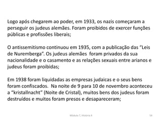 Módulo 7, História A 54
Logo após chegarem ao poder, em 1933, os nazis começaram a
perseguir os judeus alemães. Foram proibidos de exercer funções
públicas e profissões liberais;
O antissemitismo continuou em 1935, com a publicação das “Leis
de Nuremberga”. Os judeus alemães foram privados da sua
nacionalidade e o casamento e as relações sexuais entre arianos e
judeus foram proibidas;
Em 1938 foram liquidadas as empresas judaicas e o seus bens
foram confiscados. Na noite de 9 para 10 de novembro aconteceu
a “kristallnacht” (Noite de Cristal), muitos bens dos judeus foram
destruídos e muitos foram presos e desapareceram;
 