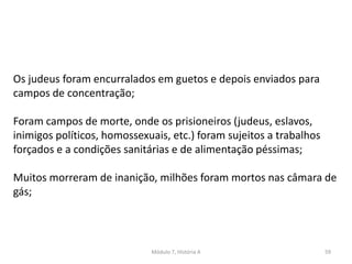Módulo 7, História A 59
Os judeus foram encurralados em guetos e depois enviados para
campos de concentração;
Foram campos de morte, onde os prisioneiros (judeus, eslavos,
inimigos políticos, homossexuais, etc.) foram sujeitos a trabalhos
forçados e a condições sanitárias e de alimentação péssimas;
Muitos morreram de inanição, milhões foram mortos nas câmara de
gás;
 