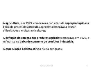 Módulo 7, História A 6
A agricultura, em 1929, começava a dar sinais de superprodução e a
baixa de preços dos produtos agrícolas começava a causar
dificuldades a muitos agricultores;
A deflação dos preços dos produtos agrícolas começava, em 1929, a
refletir-se na baixa de consumo de produtos industriais;
A especulação bolsista atingia níveis perigosos;
 