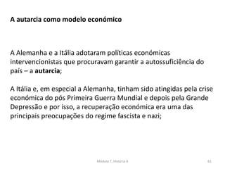 Módulo 7, História A 61
A autarcia como modelo económico
A Alemanha e a Itália adotaram políticas económicas
intervencionistas que procuravam garantir a autossuficiência do
país – a autarcia;
A Itália e, em especial a Alemanha, tinham sido atingidas pela crise
económica do pós Primeira Guerra Mundial e depois pela Grande
Depressão e por isso, a recuperação económica era uma das
principais preocupações do regime fascista e nazi;
 