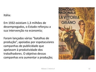 Módulo 7, História A 62
Itália:
Em 1932 existiam 1,3 milhões de
desempregados, o Estado reforçou a
sua intervenção na economia;
Foram lançadas várias “batalhas de
produção”, apoiadas por espetaculares
campanhas de publicidade que
apelavam à produtividade dos
trabalhadores. O objetivo dessas
campanhas era aumentar a produção;
 