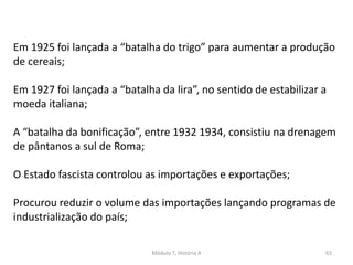 Módulo 7, História A 63
Em 1925 foi lançada a “batalha do trigo” para aumentar a produção
de cereais;
Em 1927 foi lançada a “batalha da lira”, no sentido de estabilizar a
moeda italiana;
A “batalha da bonificação”, entre 1932 1934, consistiu na drenagem
de pântanos a sul de Roma;
O Estado fascista controlou as importações e exportações;
Procurou reduzir o volume das importações lançando programas de
industrialização do país;
 