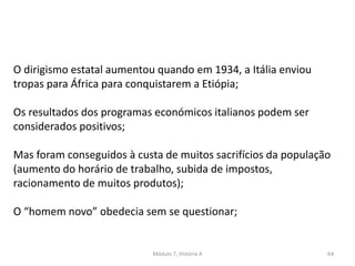 Módulo 7, História A 64
O dirigismo estatal aumentou quando em 1934, a Itália enviou
tropas para África para conquistarem a Etiópia;
Os resultados dos programas económicos italianos podem ser
considerados positivos;
Mas foram conseguidos à custa de muitos sacrifícios da população
(aumento do horário de trabalho, subida de impostos,
racionamento de muitos produtos);
O “homem novo” obedecia sem se questionar;
 
