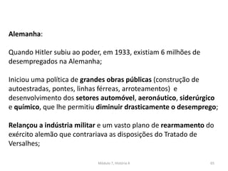 Módulo 7, História A 65
Alemanha:
Quando Hitler subiu ao poder, em 1933, existiam 6 milhões de
desempregados na Alemanha;
Iniciou uma política de grandes obras públicas (construção de
autoestradas, pontes, linhas férreas, arroteamentos) e
desenvolvimento dos setores automóvel, aeronáutico, siderúrgico
e químico, que lhe permitiu diminuir drasticamente o desemprego;
Relançou a indústria militar e um vasto plano de rearmamento do
exército alemão que contrariava as disposições do Tratado de
Versalhes;
 