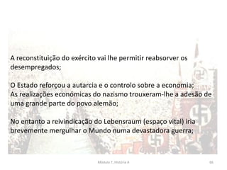 Módulo 7, História A 66
A reconstituição do exército vai lhe permitir reabsorver os
desempregados;
O Estado reforçou a autarcia e o controlo sobre a economia;
As realizações económicas do nazismo trouxeram-lhe a adesão de
uma grande parte do povo alemão;
No entanto a reivindicação do Lebensraum (espaço vital) iria
brevemente mergulhar o Mundo numa devastadora guerra;
 