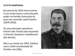 Módulo 7, História A 67
2.2.2 O estalinismo
Em janeiro de 1924 morre Lenine.
A sua morte levou a uma luta pelo
poder no Partido Comunista da
qual saiu vencedor Josef Estaline
(1879-1953);
Os seus principais opositores
tinham sido Trotsky (ala esquerda)
e Zinoviev, Kamenev e Boukharine
(ala direita);
Até à sua morte em 1953, Estaline
será o chefe incontestado do
Partido e da URSS;
 