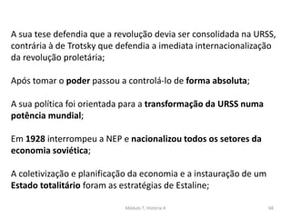 Módulo 7, História A 68
A sua tese defendia que a revolução devia ser consolidada na URSS,
contrária à de Trotsky que defendia a imediata internacionalização
da revolução proletária;
Após tomar o poder passou a controlá-lo de forma absoluta;
A sua política foi orientada para a transformação da URSS numa
potência mundial;
Em 1928 interrompeu a NEP e nacionalizou todos os setores da
economia soviética;
A coletivização e planificação da economia e a instauração de um
Estado totalitário foram as estratégias de Estaline;
 