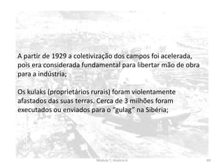 Módulo 7, História A 69
A partir de 1929 a coletivização dos campos foi acelerada,
pois era considerada fundamental para libertar mão de obra
para a indústria;
Os kulaks (proprietários rurais) foram violentamente
afastados das suas terras. Cerca de 3 milhões foram
executados ou enviados para o “gulag” na Sibéria;
 