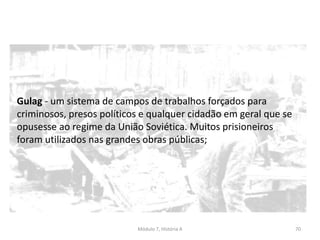 Módulo 7, História A 70
Gulag - um sistema de campos de trabalhos forçados para
criminosos, presos políticos e qualquer cidadão em geral que se
opusesse ao regime da União Soviética. Muitos prisioneiros
foram utilizados nas grandes obras públicas;
 