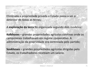 Módulo 7, História A 71
Eliminada a propriedade privada o Estado passa a ser o
detentor de todas as terras;
A exploração da terra foi organizada segundo dois modelos:
Kolkhoses – grandes propriedades agrícolas coletivas onde os
camponeses trabalhavam em regime cooperativo. A
administração da propriedade era controlada pelo partido;
Sovkhoses – grandes propriedades agrícolas dirigidas pelo
Estado, os trabalhadores recebiam um salário.
 