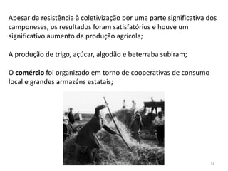 Módulo 7, História A 72
Apesar da resistência à coletivização por uma parte significativa dos
camponeses, os resultados foram satisfatórios e houve um
significativo aumento da produção agrícola;
A produção de trigo, açúcar, algodão e beterraba subiram;
O comércio foi organizado em torno de cooperativas de consumo
local e grandes armazéns estatais;
 
