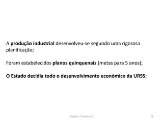 Módulo 7, História A 73
A produção industrial desenvolveu-se segundo uma rigorosa
planificação;
Foram estabelecidos planos quinquenais (metas para 5 anos);
O Estado decidia todo o desenvolvimento económico da URSS;
 