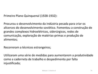 Módulo 7, História A 74
Primeiro Plano Quinquenal (1928-1932):
Procurou o desenvolvimento da indústria pesada para criar os
alicerces do desenvolvimento soviético. Fomentou a construção de
grandes complexos hidroelétricos, siderúrgicos, redes de
comunicação, exploração de matérias-primas e produção de
alimentos;
Recorreram a técnicos estrangeiros;
Utilizaram uma série de medidas para aumentarem a produtividade
como a caderneta de trabalho e despedimento por falta
injustificada;
 