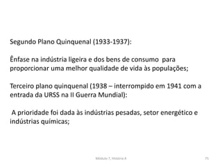 Módulo 7, História A 75
Segundo Plano Quinquenal (1933-1937):
Ênfase na indústria ligeira e dos bens de consumo para
proporcionar uma melhor qualidade de vida às populações;
Terceiro plano quinquenal (1938 – interrompido em 1941 com a
entrada da URSS na II Guerra Mundial):
A prioridade foi dada às indústrias pesadas, setor energético e
indústrias químicas;
 