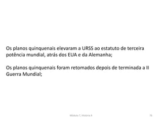 Módulo 7, História A 76
Os planos quinquenais elevaram a URSS ao estatuto de terceira
potência mundial, atrás dos EUA e da Alemanha;
Os planos quinquenais foram retomados depois de terminada a II
Guerra Mundial;
 