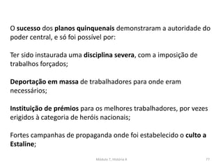 Módulo 7, História A 77
O sucesso dos planos quinquenais demonstraram a autoridade do
poder central, e só foi possível por:
Ter sido instaurada uma disciplina severa, com a imposição de
trabalhos forçados;
Deportação em massa de trabalhadores para onde eram
necessários;
Instituição de prémios para os melhores trabalhadores, por vezes
erigidos à categoria de heróis nacionais;
Fortes campanhas de propaganda onde foi estabelecido o culto a
Estaline;
 