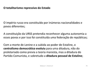 Módulo 7, História A 79
O totalitarismo repressivo do Estado
O império russo era constituído por inúmeras nacionalidades e
povos diferentes;
A constituição da URSS pretendia reconhecer alguma autonomia a
esses povos e por isso foi constituída uma federação de repúblicas;
Com a morte de Lenine e a subida ao poder de Estaline, o
centralismo democrático evoluiu para uma ditadura, não do
proletariado como previa a teoria marxista, mas a ditadura do
Partido Comunista, e sobretudo a ditadura pessoal de Estaline;
 
