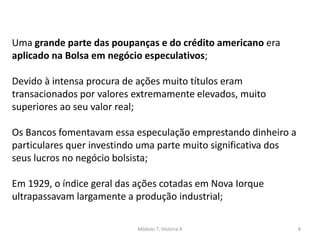 Módulo 7, História A 8
Uma grande parte das poupanças e do crédito americano era
aplicado na Bolsa em negócio especulativos;
Devido à intensa procura de ações muito títulos eram
transacionados por valores extremamente elevados, muito
superiores ao seu valor real;
Os Bancos fomentavam essa especulação emprestando dinheiro a
particulares quer investindo uma parte muito significativa dos
seus lucros no negócio bolsista;
Em 1929, o índice geral das ações cotadas em Nova Iorque
ultrapassavam largamente a produção industrial;
 
