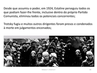 Módulo 7, História A 80
Desde que assumiu o poder, em 1924, Estaline perseguiu todos os
que podiam fazer-lhe frente, inclusive dentro do próprio Partido
Comunista, eliminou todos os potenciais concorrentes;
Trotsky fugiu e muitos outros dirigentes foram presos e condenados
à morte em julgamentos encenados;
 