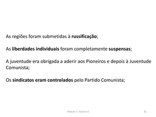 Módulo 7, História A 81
As regiões foram submetidas à russificação;
As liberdades individuais foram completamente suspensas;
A juventude era obrigada a aderir aos Pioneiros e depois à Juventude
Comunista;
Os sindicatos eram controlados pelo Partido Comunista;
 