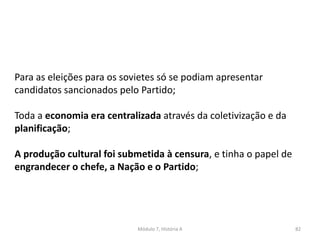 Módulo 7, História A 82
Para as eleições para os sovietes só se podiam apresentar
candidatos sancionados pelo Partido;
Toda a economia era centralizada através da coletivização e da
planificação;
A produção cultural foi submetida à censura, e tinha o papel de
engrandecer o chefe, a Nação e o Partido;
 