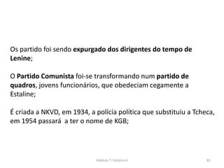 Módulo 7, História A 83
Os partido foi sendo expurgado dos dirigentes do tempo de
Lenine;
O Partido Comunista foi-se transformando num partido de
quadros, jovens funcionários, que obedeciam cegamente a
Estaline;
É criada a NKVD, em 1934, a polícia política que substituiu a Tcheca,
em 1954 passará a ter o nome de KGB;
 