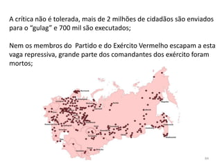 Módulo 7, História A 84
A crítica não é tolerada, mais de 2 milhões de cidadãos são enviados
para o “gulag” e 700 mil são executados;
Nem os membros do Partido e do Exército Vermelho escapam a esta
vaga repressiva, grande parte dos comandantes dos exército foram
mortos;
 
