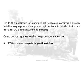 Módulo 7, História A 85
Em 1936 é publicada uma nova Constituição que confirma o Estado
totalitário que pouco diverge dos regimes totalitários de direita que
nos anos 20 e 30 grassavam na Europa;
Como outros regimes totalitários procurou a autarcia;
A URSS tornou-se um país de partido único;
 