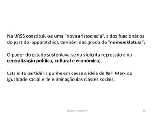 Módulo 7, História A 86
Na URSS constituiu-se uma “nova aristocracia”, a dos funcionários
do partido (apparatchic), também designada de “nomemklatura”;
O poder do estado sustentava-se na violenta repressão e na
centralização política, cultural e económica;
Esta elite partidária punha em causa a ideia de Karl Marx de
igualdade social e de eliminação das classes sociais;
 
