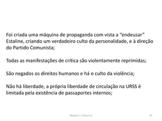 Módulo 7, História A 87
Foi criada uma máquina de propaganda com vista a “endeusar”
Estaline, criando um verdadeiro culto da personalidade, e à direção
do Partido Comunista;
Todas as manifestações de crítica são violentamente reprimidas;
São negados os direitos humanos e há o culto da violência;
Não há liberdade, a própria liberdade de circulação na URSS é
limitada pela existência de passaportes internos;
 