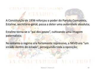 Módulo 7, História A 88
A Constituição de 1936 reforçou o poder do Partido Comunista,
Estaline, secretário-geral, passa a deter uma autoridade absoluta;
Estaline torna-se o “pai dos povos”, cultivando uma imagem
paternalista;
No entanto o regime era fortemente repressivo, a NKVD era “um
estado dentro do estado”, perseguindo toda a oposição;
 