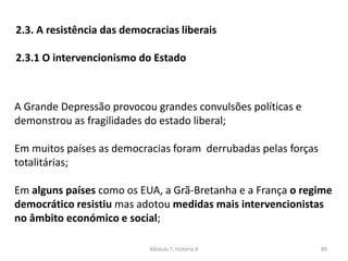 Módulo 7, História A 89
2.3. A resistência das democracias liberais
2.3.1 O intervencionismo do Estado
A Grande Depressão provocou grandes convulsões políticas e
demonstrou as fragilidades do estado liberal;
Em muitos países as democracias foram derrubadas pelas forças
totalitárias;
Em alguns países como os EUA, a Grã-Bretanha e a França o regime
democrático resistiu mas adotou medidas mais intervencionistas
no âmbito económico e social;
 