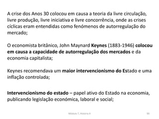 Módulo 7, História A 90
A crise dos Anos 30 colocou em causa a teoria da livre circulação,
livre produção, livre iniciativa e livre concorrência, onde as crises
cíclicas eram entendidas como fenómenos de autorregulação do
mercado;
O economista britânico, John Maynard Keynes (1883-1946) colocou
em causa a capacidade de autorregulação dos mercados e da
economia capitalista;
Keynes recomendava um maior intervencionismo do Estado e uma
inflação controlada;
Intervencionismo do estado – papel ativo do Estado na economia,
publicando legislação económica, laboral e social;
 