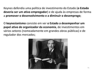 Módulo 7, História A 91
Keynes defendia uma política de investimento do Estado (o Estado
deveria ser um ativo empregador) e de ajuda às empresas de forma
a promover o desenvolvimento e a diminuir o desemprego;
O keynesianismo consiste em ver o Estado a desempenhar um
papel ativo de organizador da economia, de investimentos em
vários setores (nomeadamente em grandes obras públicas) e de
regulador dos mercados;
 