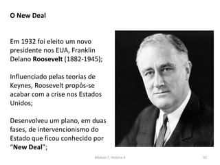 Módulo 7, História A 92
O New Deal
Em 1932 foi eleito um novo
presidente nos EUA, Franklin
Delano Roosevelt (1882-1945);
Influenciado pelas teorias de
Keynes, Roosevelt propôs-se
acabar com a crise nos Estados
Unidos;
Desenvolveu um plano, em duas
fases, de intervencionismo do
Estado que ficou conhecido por
“New Deal”;
 