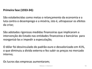 Módulo 7, História A 93
Primeira fase (1933-34):
São estabelecidas como metas o relançamento da economia e a
luta contra o desemprego e a miséria, isto é, ultrapassar os efeitos
da crise;
São adotadas rigorosas medidas financeiras que implicaram a
intervenção do Estado nas entidades financeiras e bancárias para
reorganizá-las e impedir a especulação;
O dólar foi desvinculado do padrão-ouro e desvalorizado em 41%,
o que diminuiu a dívida externa e fez subir os preços no mercado
interno;
Os lucros das empresas aumentaram;
 