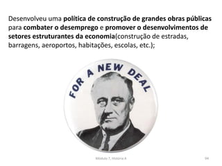 Módulo 7, História A 94
Desenvolveu uma política de construção de grandes obras públicas
para combater o desemprego e promover o desenvolvimentos de
setores estruturantes da economia(construção de estradas,
barragens, aeroportos, habitações, escolas, etc.);
 