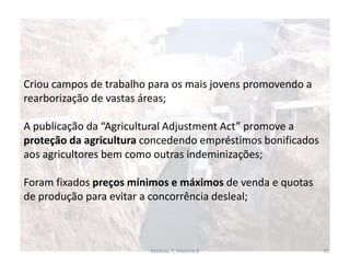 Módulo 7, História A 95
Criou campos de trabalho para os mais jovens promovendo a
rearborização de vastas áreas;
A publicação da “Agricultural Adjustment Act” promove a
proteção da agricultura concedendo empréstimos bonificados
aos agricultores bem como outras indeminizações;
Foram fixados preços mínimos e máximos de venda e quotas
de produção para evitar a concorrência desleal;
 
