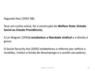 Módulo 7, História A 96
Segunda fase (1935-38):
Teve um cunho social, foi a construção do Welfare State (Estado
Social ou Estado Providência);
A Lei Wagner (1935) restabelece a liberdade sindical e o direito à
greve;
O Social Security Act (1935) estabeleceu a reforma por velhice e
invalidez, institui o fundo de desemprego e o auxílio aos pobres;
 